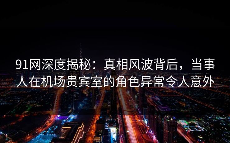 91网深度揭秘：真相风波背后，当事人在机场贵宾室的角色异常令人意外