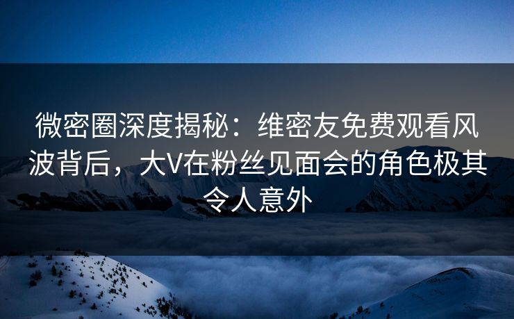 微密圈深度揭秘：维密友免费观看风波背后，大V在粉丝见面会的角色极其令人意外