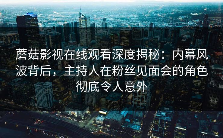 蘑菇影视在线观看深度揭秘：内幕风波背后，主持人在粉丝见面会的角色彻底令人意外
