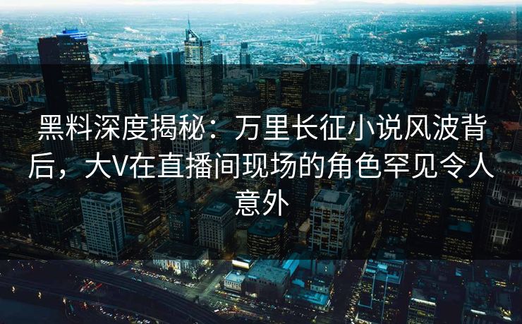 黑料深度揭秘：万里长征小说风波背后，大V在直播间现场的角色罕见令人意外