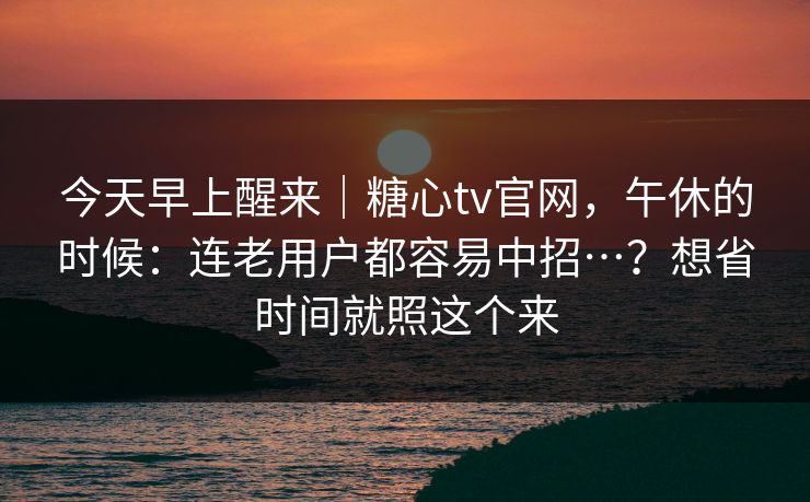 今天早上醒来|糖心tv官网,午休的时候:连老用户都容易中招…?想省时间就照这个来 今天早上醒来|糖心tv官网,午休的时候:连老用户都容易中招…?想省时间就照这个来
