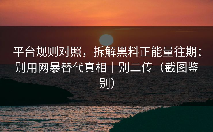 平台规则对照，拆解黑料正能量往期：别用网暴替代真相｜别二传（截图鉴别）