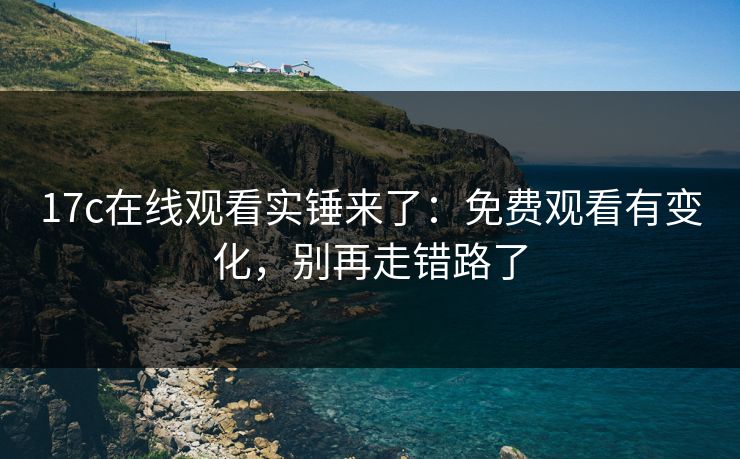 17c在线观看实锤来了：免费观看有变化，别再走错路了