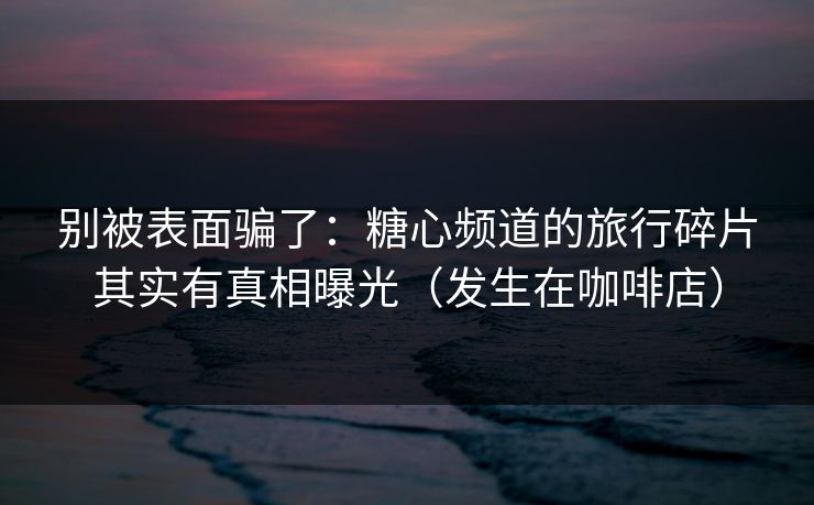 别被表面骗了：糖心频道的旅行碎片其实有真相曝光（发生在咖啡店）