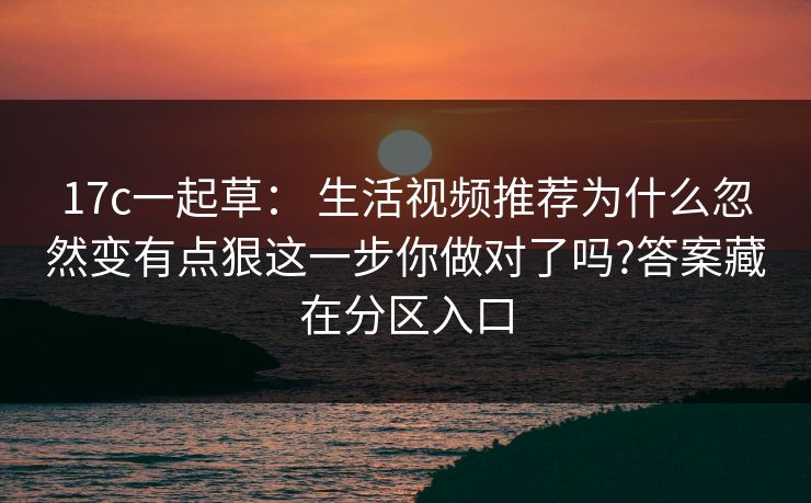 17c一起草: 生活视频推荐为什么忽然变有点狠这一步你做对了吗?答案藏在分区入口 17c一起草: 生活视频推荐为什么忽然变有点狠这一步你做对了吗?答案藏在分区入口
