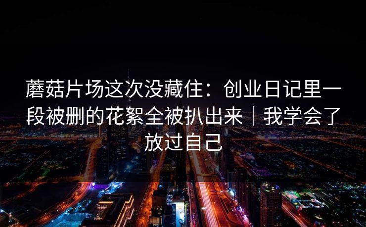 蘑菇片场这次没藏住：创业日记里一段被删的花絮全被扒出来｜我学会了放过自己