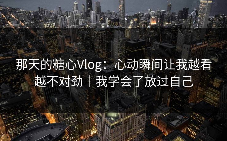 那天的糖心Vlog：心动瞬间让我越看越不对劲｜我学会了放过自己