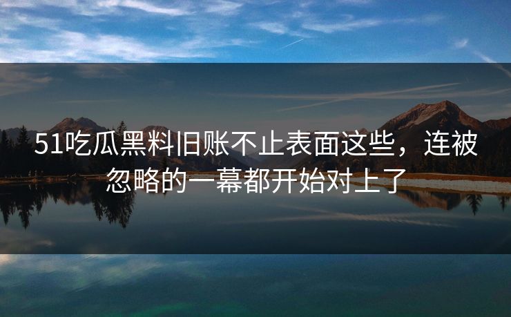 51吃瓜黑料旧账不止表面这些，连被忽略的一幕都开始对上了