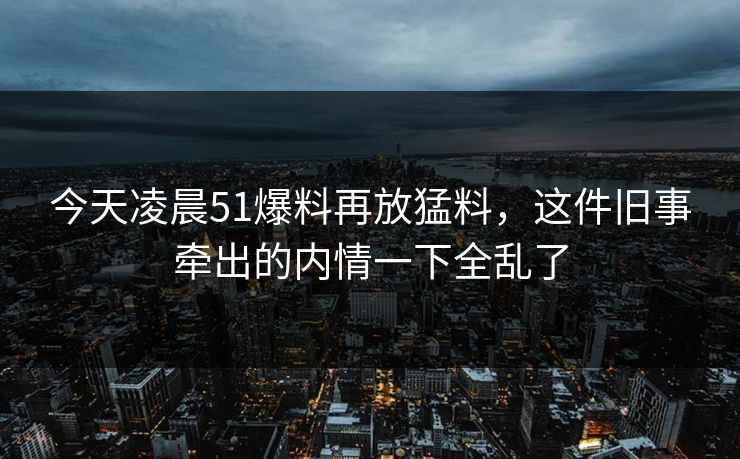 今天凌晨51爆料再放猛料,这件旧事牵出的内情一下全乱了 今天凌晨51爆料再放猛料,这件旧事牵出的内情一下全乱了