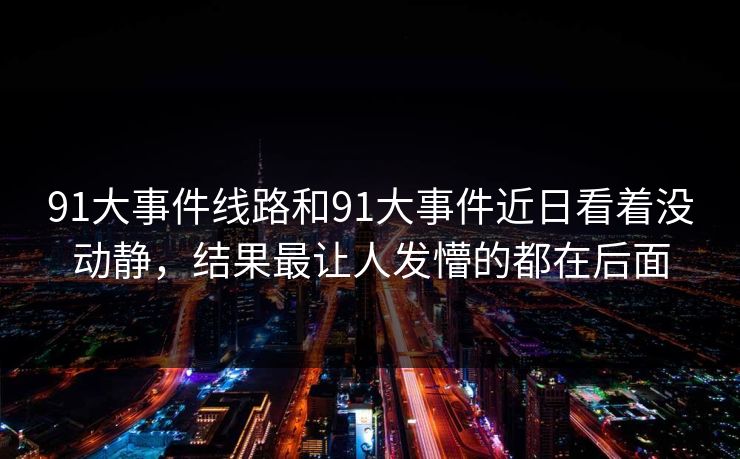 91大事件线路和91大事件近日看着没动静，结果最让人发懵的都在后面